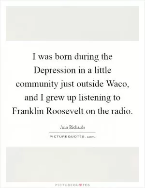 I was born during the Depression in a little community just outside Waco, and I grew up listening to Franklin Roosevelt on the radio Picture Quote #1