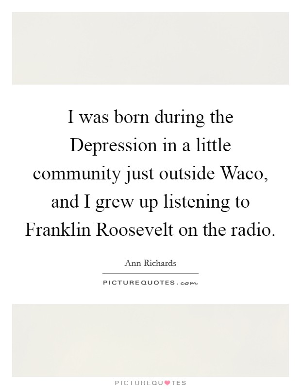 I was born during the Depression in a little community just outside Waco, and I grew up listening to Franklin Roosevelt on the radio. Picture Quote #1