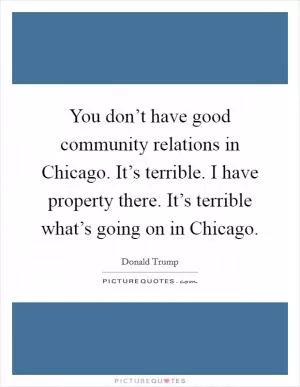 You don’t have good community relations in Chicago. It’s terrible. I have property there. It’s terrible what’s going on in Chicago Picture Quote #1