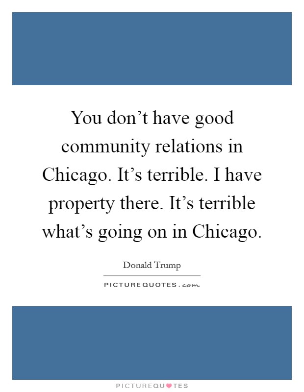 You don't have good community relations in Chicago. It's terrible. I have property there. It's terrible what's going on in Chicago. Picture Quote #1