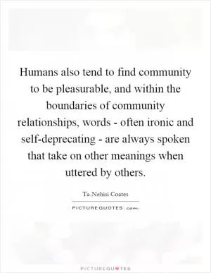 Humans also tend to find community to be pleasurable, and within the boundaries of community relationships, words - often ironic and self-deprecating - are always spoken that take on other meanings when uttered by others Picture Quote #1