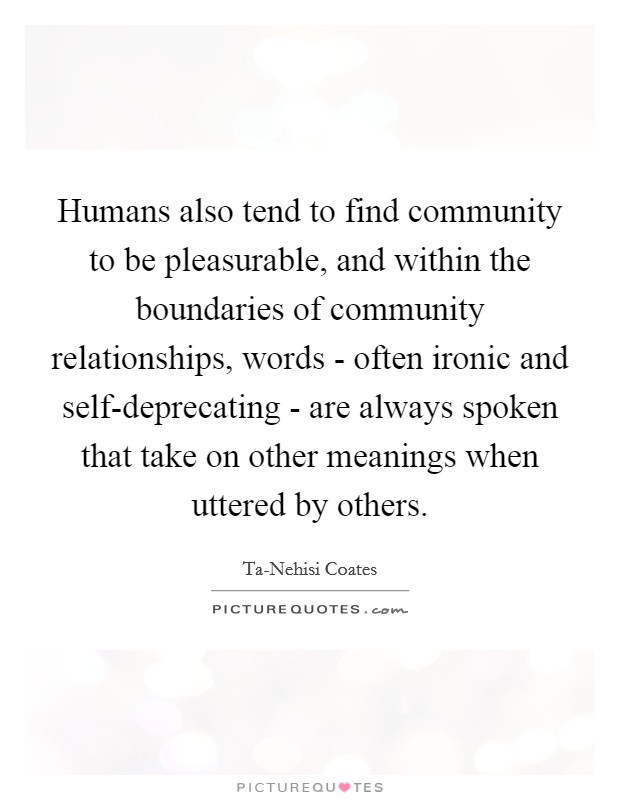 Humans also tend to find community to be pleasurable, and within the boundaries of community relationships, words - often ironic and self-deprecating - are always spoken that take on other meanings when uttered by others. Picture Quote #1