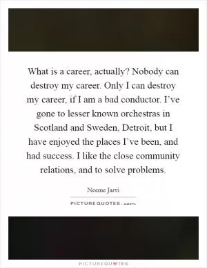 What is a career, actually? Nobody can destroy my career. Only I can destroy my career, if I am a bad conductor. I’ve gone to lesser known orchestras in Scotland and Sweden, Detroit, but I have enjoyed the places I’ve been, and had success. I like the close community relations, and to solve problems Picture Quote #1