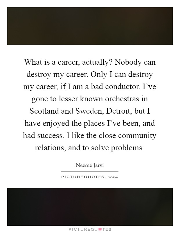 What is a career, actually? Nobody can destroy my career. Only I can destroy my career, if I am a bad conductor. I've gone to lesser known orchestras in Scotland and Sweden, Detroit, but I have enjoyed the places I've been, and had success. I like the close community relations, and to solve problems. Picture Quote #1