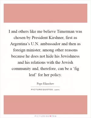 I and others like me believe Timerman was chosen by President Kirshner, first as Argentina’s U.N. ambassador and then as foreign minister, among other reasons because he does not hide his Jewishness and his relations with the Jewish community and, therefore, can be a ‘fig leaf’ for her policy Picture Quote #1