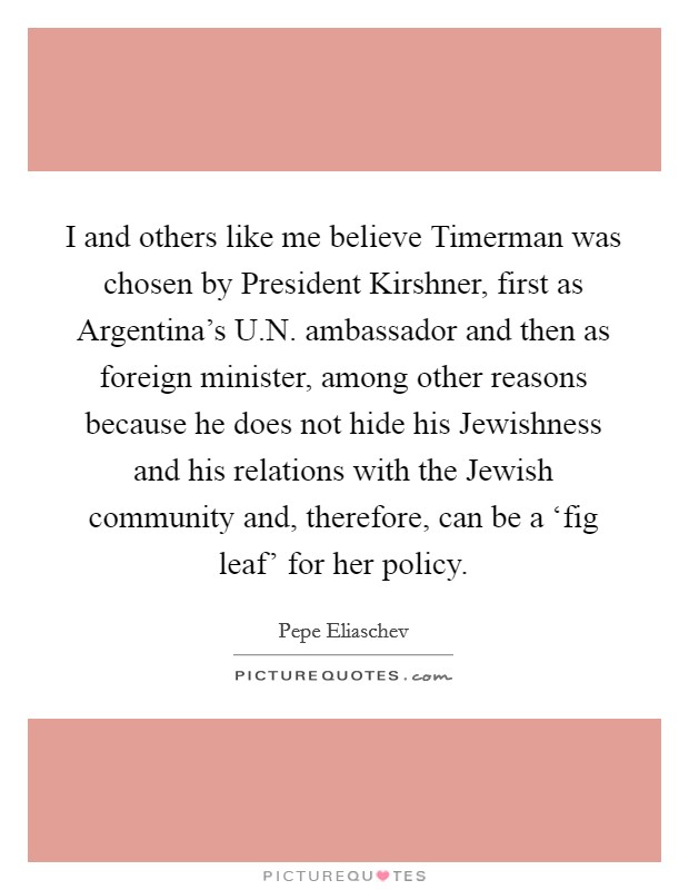 I and others like me believe Timerman was chosen by President Kirshner, first as Argentina's U.N. ambassador and then as foreign minister, among other reasons because he does not hide his Jewishness and his relations with the Jewish community and, therefore, can be a ‘fig leaf' for her policy. Picture Quote #1