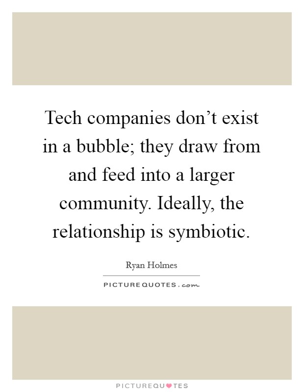 Tech companies don't exist in a bubble; they draw from and feed into a larger community. Ideally, the relationship is symbiotic. Picture Quote #1