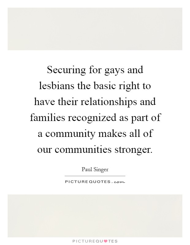 Securing for gays and lesbians the basic right to have their relationships and families recognized as part of a community makes all of our communities stronger. Picture Quote #1