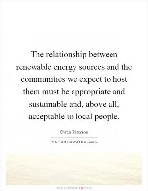 The relationship between renewable energy sources and the communities we expect to host them must be appropriate and sustainable and, above all, acceptable to local people Picture Quote #1