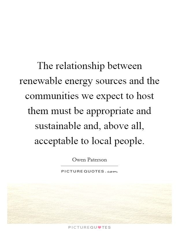 The relationship between renewable energy sources and the communities we expect to host them must be appropriate and sustainable and, above all, acceptable to local people. Picture Quote #1