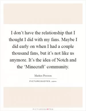 I don’t have the relationship that I thought I did with my fans. Maybe I did early on when I had a couple thousand fans, but it’s not like us anymore. It’s the idea of Notch and the ‘Minecraft’ community Picture Quote #1