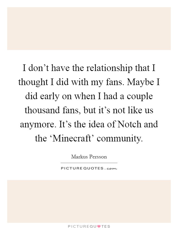 I don't have the relationship that I thought I did with my fans. Maybe I did early on when I had a couple thousand fans, but it's not like us anymore. It's the idea of Notch and the ‘Minecraft' community. Picture Quote #1