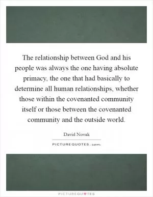 The relationship between God and his people was always the one having absolute primacy, the one that had basically to determine all human relationships, whether those within the covenanted community itself or those between the covenanted community and the outside world Picture Quote #1