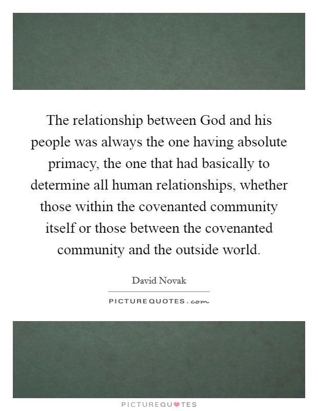 The relationship between God and his people was always the one having absolute primacy, the one that had basically to determine all human relationships, whether those within the covenanted community itself or those between the covenanted community and the outside world. Picture Quote #1