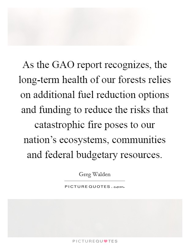 As the GAO report recognizes, the long-term health of our forests relies on additional fuel reduction options and funding to reduce the risks that catastrophic fire poses to our nation's ecosystems, communities and federal budgetary resources. Picture Quote #1