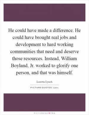 He could have made a difference. He could have brought real jobs and development to hard working communities that need and deserve those resources. Instead, William Boyland, Jr. worked to glorify one person, and that was himself Picture Quote #1