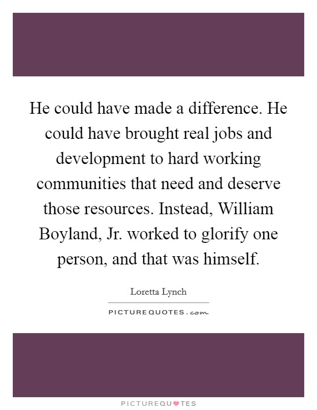 He could have made a difference. He could have brought real jobs and development to hard working communities that need and deserve those resources. Instead, William Boyland, Jr. worked to glorify one person, and that was himself. Picture Quote #1