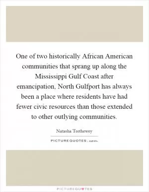 One of two historically African American communities that sprang up along the Mississippi Gulf Coast after emancipation, North Gulfport has always been a place where residents have had fewer civic resources than those extended to other outlying communities Picture Quote #1