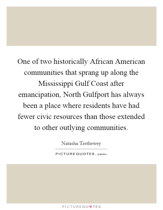 One of two historically African American communities that sprang up along the Mississippi Gulf Coast after emancipation, North Gulfport has always been a place where residents have had fewer civic resources than those extended to other outlying communities. Picture Quote #1