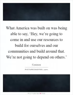 What America was built on was being able to say, ‘Hey, we’re going to come in and use our resources to build for ourselves and our communities and build around that. We’re not going to depend on others.’ Picture Quote #1