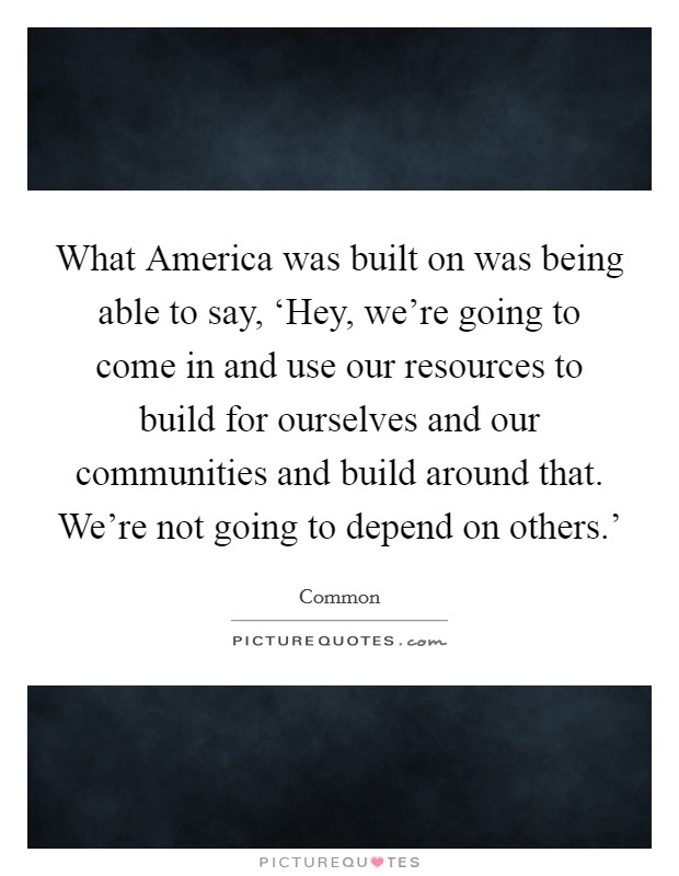 What America was built on was being able to say, ‘Hey, we're going to come in and use our resources to build for ourselves and our communities and build around that. We're not going to depend on others.' Picture Quote #1