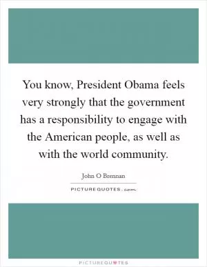 You know, President Obama feels very strongly that the government has a responsibility to engage with the American people, as well as with the world community Picture Quote #1
