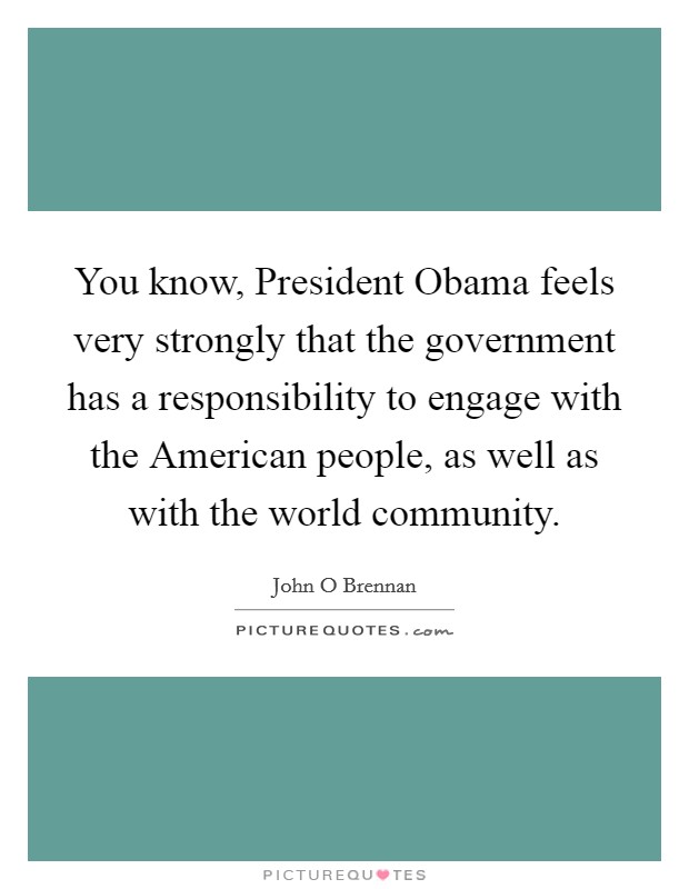 You know, President Obama feels very strongly that the government has a responsibility to engage with the American people, as well as with the world community. Picture Quote #1