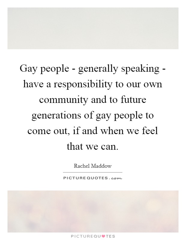 Gay people - generally speaking - have a responsibility to our own community and to future generations of gay people to come out, if and when we feel that we can. Picture Quote #1