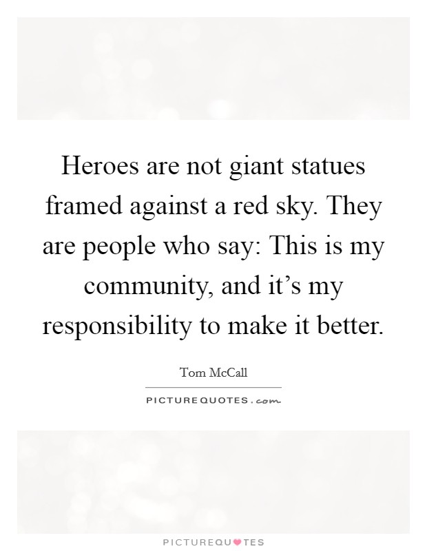 Heroes are not giant statues framed against a red sky. They are people who say: This is my community, and it's my responsibility to make it better. Picture Quote #1