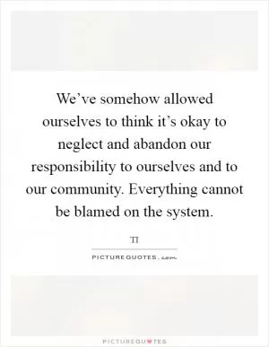 We’ve somehow allowed ourselves to think it’s okay to neglect and abandon our responsibility to ourselves and to our community. Everything cannot be blamed on the system Picture Quote #1