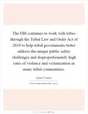 The FBI continues to work with tribes through the Tribal Law and Order Act of 2010 to help tribal governments better address the unique public safety challenges and disproportionately high rates of violence and victimization in many tribal communities Picture Quote #1