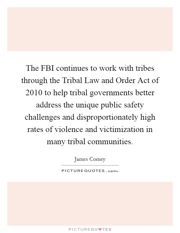 The FBI continues to work with tribes through the Tribal Law and Order Act of 2010 to help tribal governments better address the unique public safety challenges and disproportionately high rates of violence and victimization in many tribal communities. Picture Quote #1