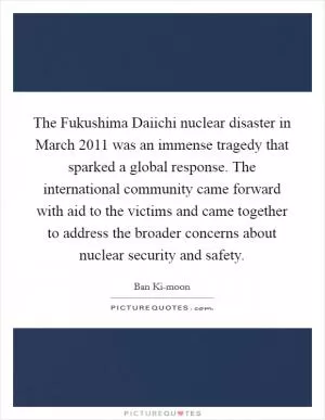 The Fukushima Daiichi nuclear disaster in March 2011 was an immense tragedy that sparked a global response. The international community came forward with aid to the victims and came together to address the broader concerns about nuclear security and safety Picture Quote #1