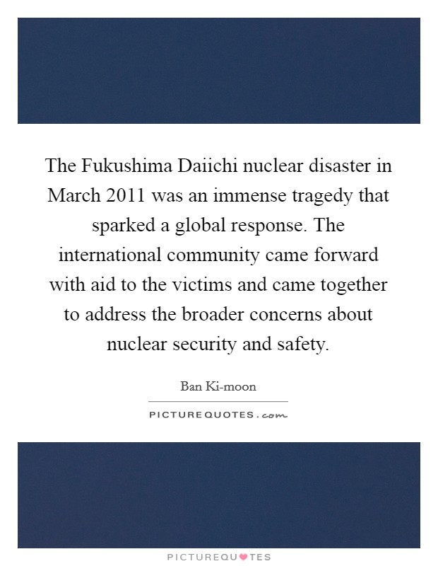 The Fukushima Daiichi nuclear disaster in March 2011 was an immense tragedy that sparked a global response. The international community came forward with aid to the victims and came together to address the broader concerns about nuclear security and safety. Picture Quote #1