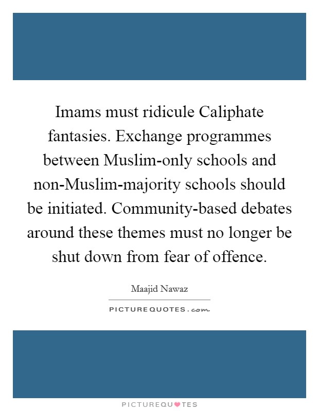 Imams must ridicule Caliphate fantasies. Exchange programmes between Muslim-only schools and non-Muslim-majority schools should be initiated. Community-based debates around these themes must no longer be shut down from fear of offence. Picture Quote #1