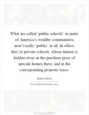 What are called ‘public schools’ in many of America’s wealthy communities aren’t really ‘public’ at all. In effect, they’re private schools, whose tuition is hidden away in the purchase price of upscale homes there, and in the corresponding property taxes Picture Quote #1