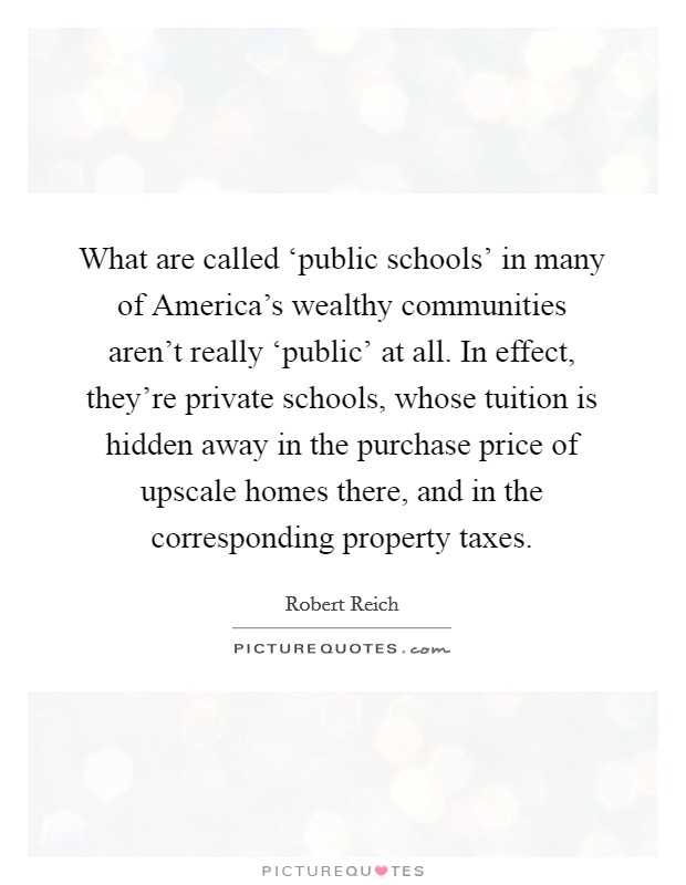 What are called ‘public schools' in many of America's wealthy communities aren't really ‘public' at all. In effect, they're private schools, whose tuition is hidden away in the purchase price of upscale homes there, and in the corresponding property taxes. Picture Quote #1