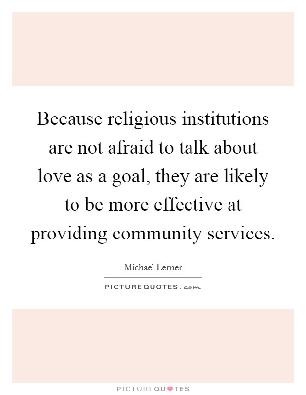 Because religious institutions are not afraid to talk about love as a goal, they are likely to be more effective at providing community services. Picture Quote #1
