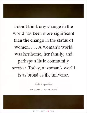 I don’t think any change in the world has been more significant than the change in the status of women. . . . A woman’s world was her home, her family, and perhaps a little community service. Today, a woman’s world is as broad as the universe Picture Quote #1