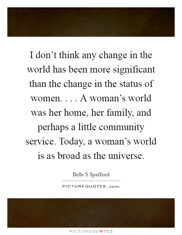 I don't think any change in the world has been more significant than the change in the status of women. . . . A woman's world was her home, her family, and perhaps a little community service. Today, a woman's world is as broad as the universe. Picture Quote #1