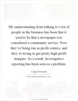 My understanding from talking to a lot of people in the business has been that it used to be that a newspaper was considered a community service. Now they’re being run as profit centers, and they’re trying to get pretty high profit margins. As a result, investigative reporting has been seen as a problem Picture Quote #1