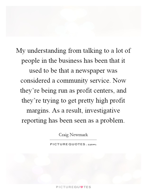 My understanding from talking to a lot of people in the business has been that it used to be that a newspaper was considered a community service. Now they're being run as profit centers, and they're trying to get pretty high profit margins. As a result, investigative reporting has been seen as a problem. Picture Quote #1