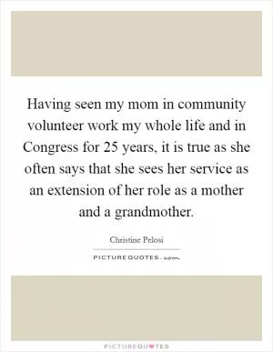 Having seen my mom in community volunteer work my whole life and in Congress for 25 years, it is true as she often says that she sees her service as an extension of her role as a mother and a grandmother Picture Quote #1
