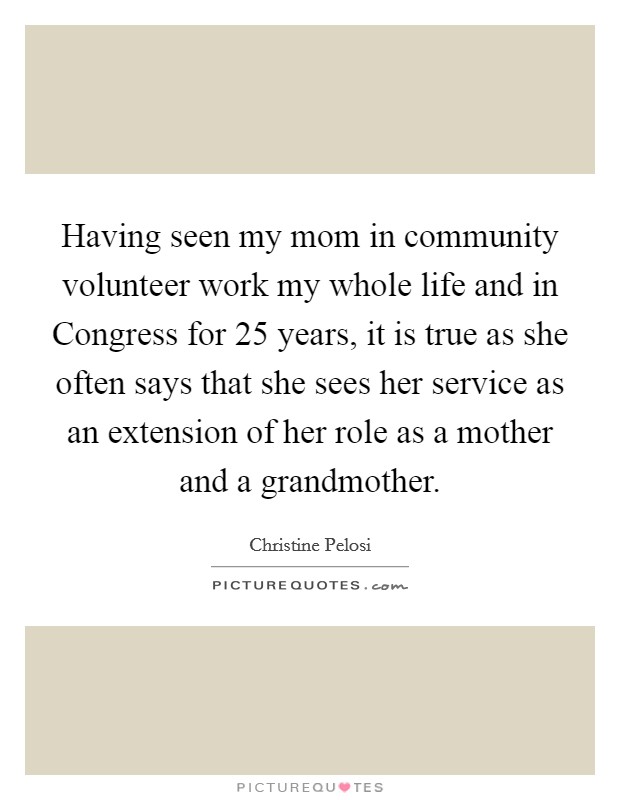 Having seen my mom in community volunteer work my whole life and in Congress for 25 years, it is true as she often says that she sees her service as an extension of her role as a mother and a grandmother. Picture Quote #1