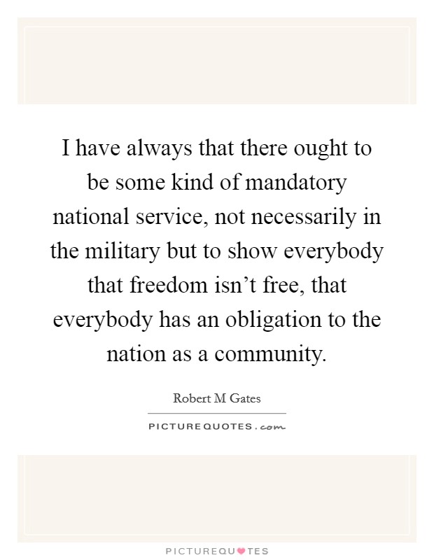 I have always that there ought to be some kind of mandatory national service, not necessarily in the military but to show everybody that freedom isn't free, that everybody has an obligation to the nation as a community. Picture Quote #1