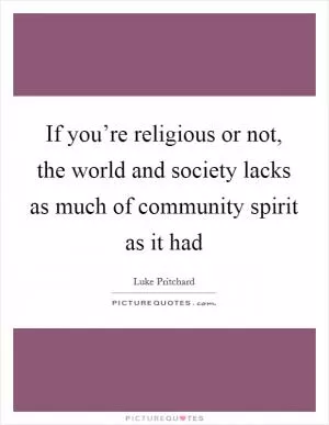 If you’re religious or not, the world and society lacks as much of community spirit as it had Picture Quote #1