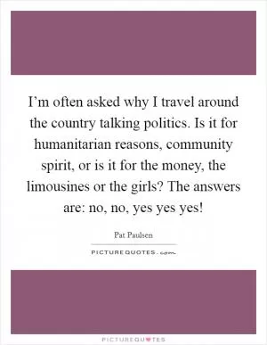 I’m often asked why I travel around the country talking politics. Is it for humanitarian reasons, community spirit, or is it for the money, the limousines or the girls? The answers are: no, no, yes yes yes! Picture Quote #1