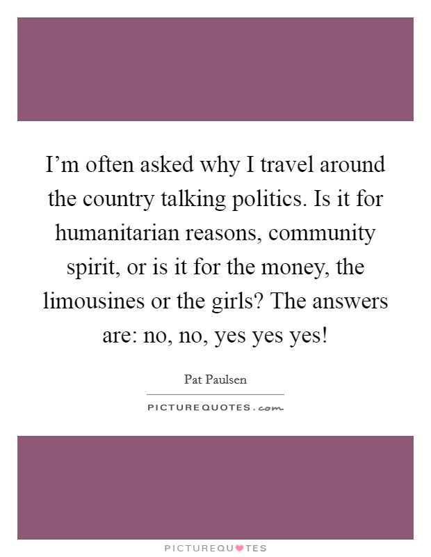 I'm often asked why I travel around the country talking politics. Is it for humanitarian reasons, community spirit, or is it for the money, the limousines or the girls? The answers are: no, no, yes yes yes! Picture Quote #1