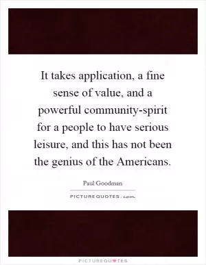 It takes application, a fine sense of value, and a powerful community-spirit for a people to have serious leisure, and this has not been the genius of the Americans Picture Quote #1