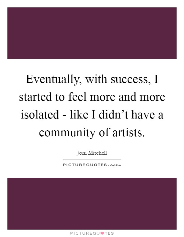 Eventually, with success, I started to feel more and more isolated - like I didn't have a community of artists. Picture Quote #1